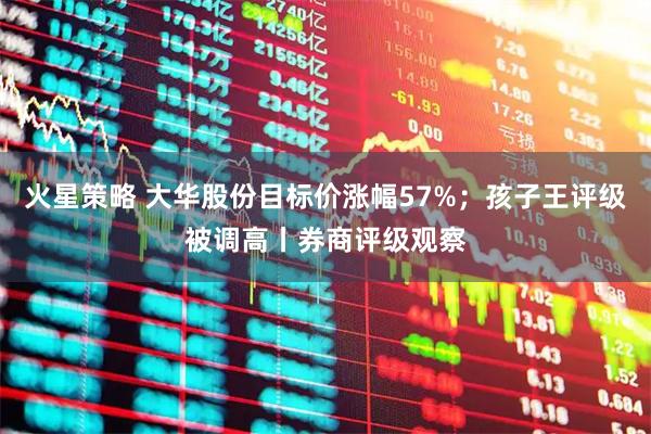 火星策略 大华股份目标价涨幅57%；孩子王评级被调高丨券商评级观察