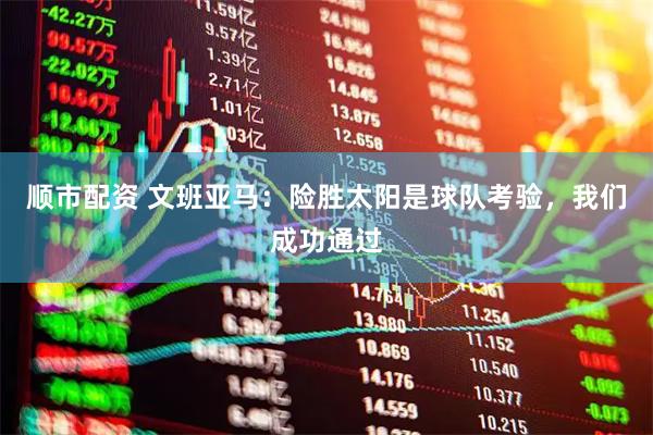 顺市配资 文班亚马：险胜太阳是球队考验，我们成功通过