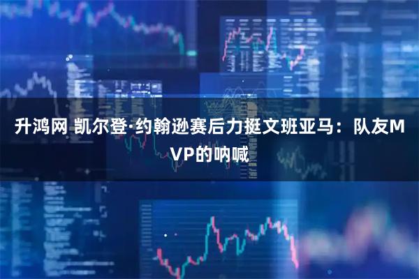 升鸿网 凯尔登·约翰逊赛后力挺文班亚马：队友MVP的呐喊