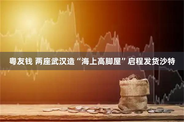 粤友钱 两座武汉造“海上高脚屋”启程发货沙特