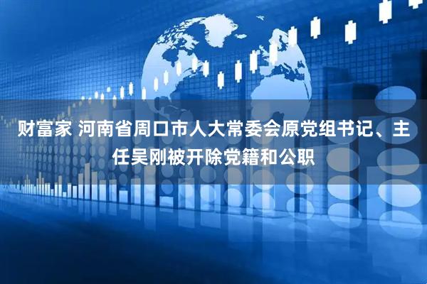 财富家 河南省周口市人大常委会原党组书记、主任吴刚被开除党籍和公职