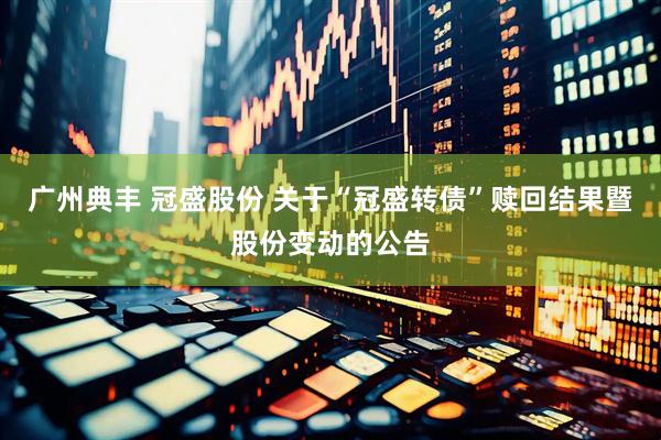 广州典丰 冠盛股份 关于“冠盛转债”赎回结果暨股份变动的公告