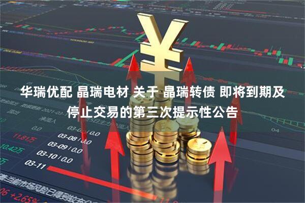 华瑞优配 晶瑞电材 关于 晶瑞转债 即将到期及停止交易的第三次提示性公告