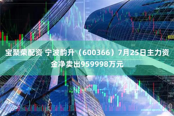 宝聚荣配资 宁波韵升（600366）7月25日主力资金净卖出959998万元
