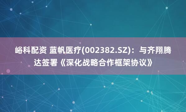 峪科配资 蓝帆医疗(002382.SZ)：与齐翔腾达签署《深化战略合作框架协议》