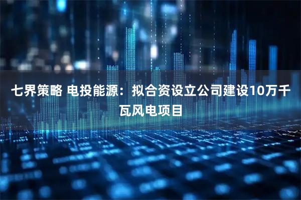 七界策略 电投能源：拟合资设立公司建设10万千瓦风电项目