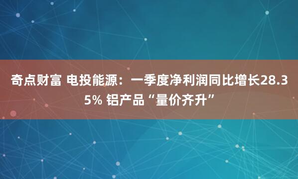 奇点财富 电投能源：一季度净利润同比增长28.35% 铝产品“量价齐升”