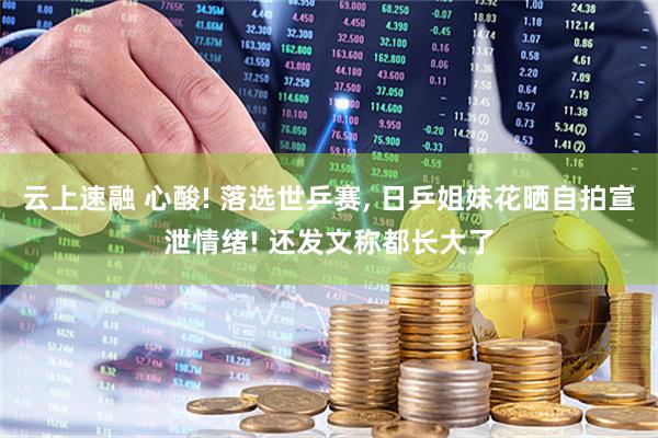 云上速融 心酸! 落选世乒赛, 日乒姐妹花晒自拍宣泄情绪! 还发文称都长大了