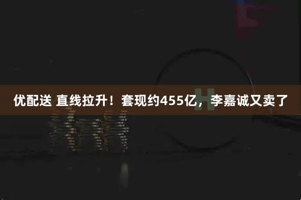 优配送 直线拉升！套现约455亿，李嘉诚又卖了