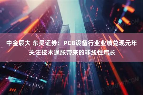 中金辰大 东吴证券：PCB设备行业业绩兑现元年 关注技术通胀带来的非线性增长