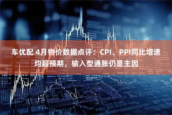 车优配 4月物价数据点评：CPI、PPI同比增速均超预期，输入型通胀仍是主因