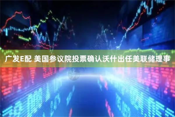 广发E配 美国参议院投票确认沃什出任美联储理事