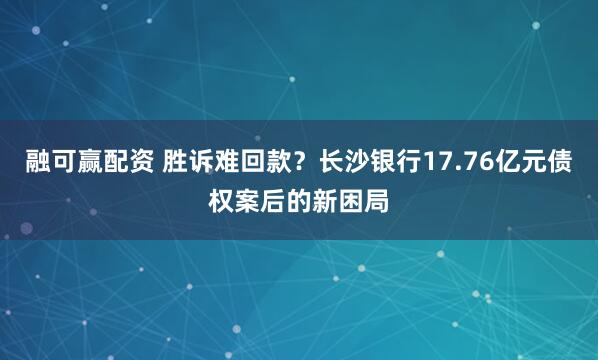 融可赢配资 胜诉难回款？长沙银行17.76亿元债权案后的新困局