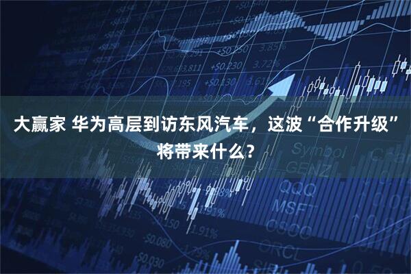大赢家 华为高层到访东风汽车，这波“合作升级”将带来什么？