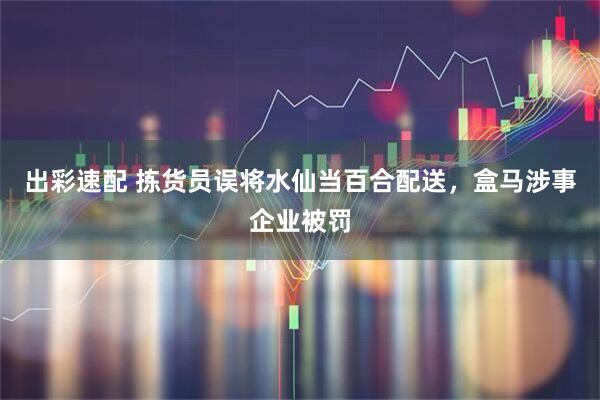 出彩速配 拣货员误将水仙当百合配送，盒马涉事企业被罚