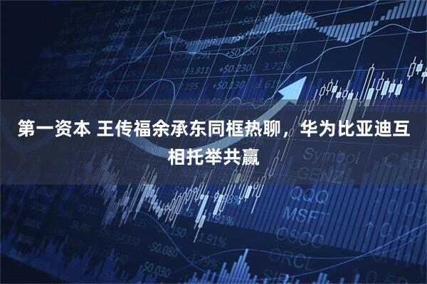 第一资本 王传福余承东同框热聊，华为比亚迪互相托举共赢