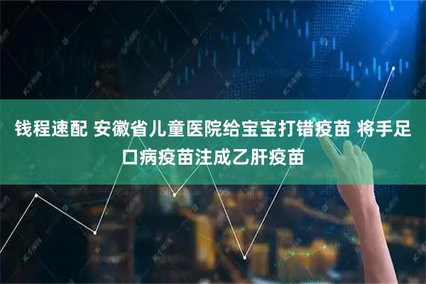 钱程速配 安徽省儿童医院给宝宝打错疫苗 将手足口病疫苗注成乙肝疫苗