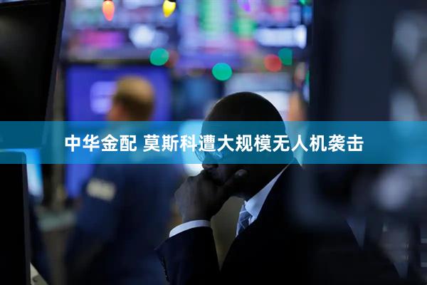 中华金配 莫斯科遭大规模无人机袭击