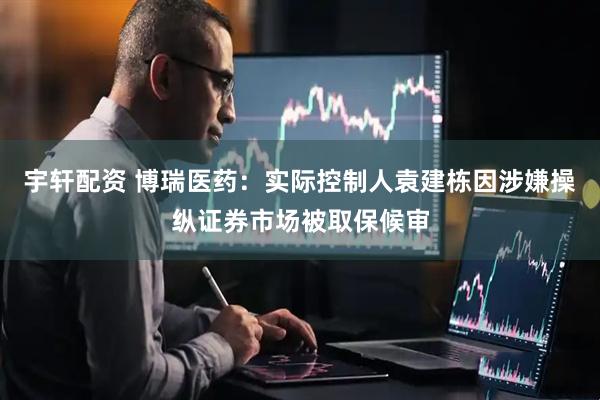 宇轩配资 博瑞医药：实际控制人袁建栋因涉嫌操纵证券市场被取保候审