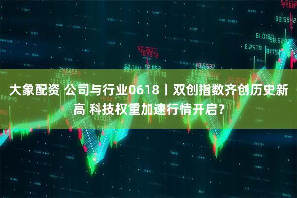 大象配资 公司与行业0618丨双创指数齐创历史新高 科技权重加速行情开启？