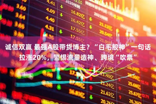 诚信双赢 最强A股带货博主？“白毛股神”一句话拉涨20%，警惕流量造神、跨境“吹票”