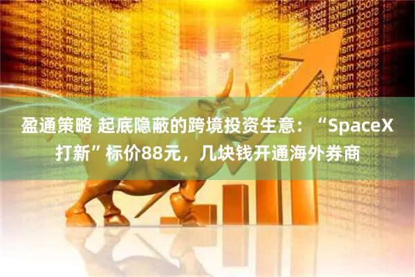 盈通策略 起底隐蔽的跨境投资生意：“SpaceX打新”标价88元，几块钱开通海外券商