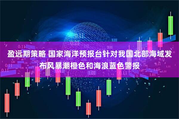 盈远期策略 国家海洋预报台针对我国北部海域发布风暴潮橙色和海浪蓝色警报