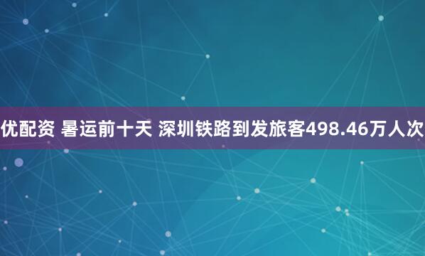 优配资 暑运前十天 深圳铁路到发旅客498.46万人次
