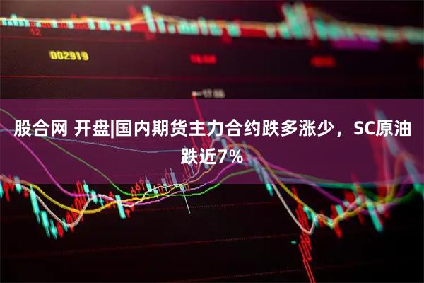 股合网 开盘|国内期货主力合约跌多涨少，SC原油跌近7%