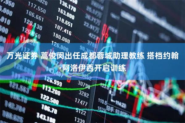 万光证券 蒿俊闵出任成都蓉城助理教练 搭档约翰·阿洛伊西开启训练