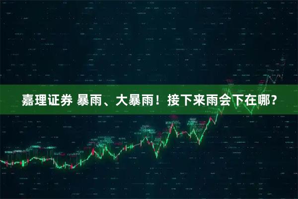 嘉理证券 暴雨、大暴雨！接下来雨会下在哪？