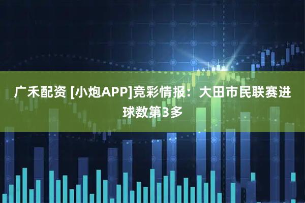 广禾配资 [小炮APP]竞彩情报：大田市民联赛进球数第3多