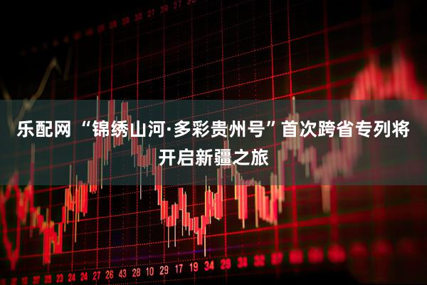 乐配网 “锦绣山河·多彩贵州号”首次跨省专列将开启新疆之旅